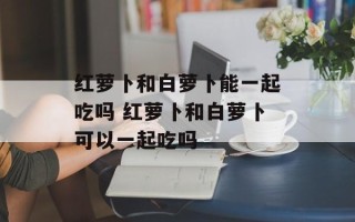 红萝卜和白萝卜能一起吃吗 红萝卜和白萝卜可以一起吃吗