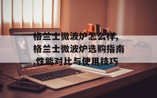 格兰士微波炉怎么样,格兰士微波炉选购指南,性能对比与使用技巧