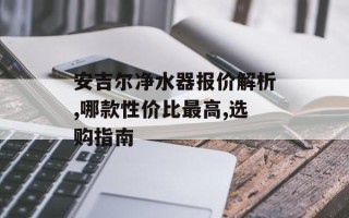 安吉尔净水器报价解析,哪款性价比最高,选购指南