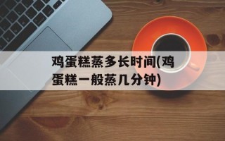 鸡蛋糕蒸多长时间(鸡蛋糕一般蒸几分钟)