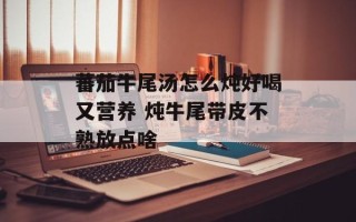 蕃茄牛尾汤怎么炖好喝又营养 炖牛尾带皮不熟放点啥