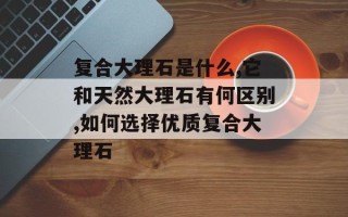 复合大理石是什么,它和天然大理石有何区别,如何选择优质复合大理石