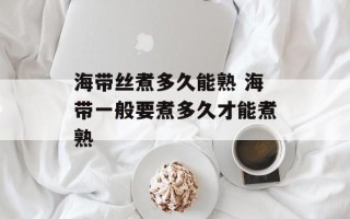 海带丝煮多久能熟 海带一般要煮多久才能煮熟