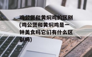 鸡公煲和黄焖鸡的区别(鸡公煲和黄焖鸡是一钟美食吗它们有什么区别吗)