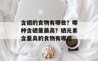 含硒的食物有哪些？哪种含硒量最高？硒元素含量高的食物有哪些