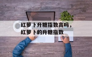 红萝卜升糖指数高吗，红萝卜的升糖指数
