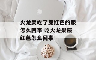 火龙果吃了尿红色的尿怎么回事 吃火龙果尿红色怎么回事