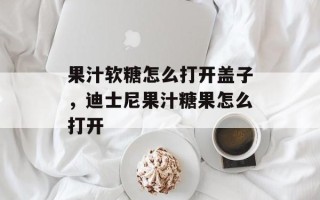 果汁软糖怎么打开盖子，迪士尼果汁糖果怎么打开