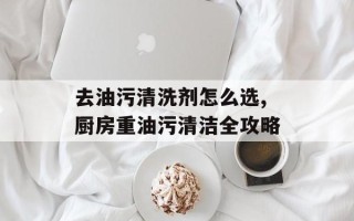去油污清洗剂怎么选,厨房重油污清洁全攻略