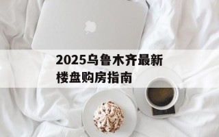 2025乌鲁木齐最新楼盘购房指南
