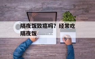 隔夜饭致癌吗？经常吃隔夜饭
