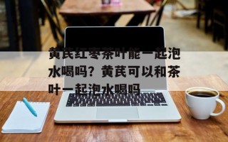 黄芪红枣茶叶能一起泡水喝吗？黄芪可以和茶叶一起泡水喝吗