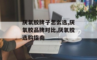 厌氧胶牌子怎么选,厌氧胶品牌对比,厌氧胶选购指南