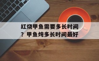 红烧甲鱼需要多长时间？甲鱼炖多长时间最好