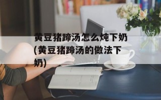 黄豆猪蹄汤怎么炖下奶(黄豆猪蹄汤的做法下奶)
