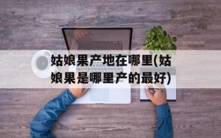 姑娘果产地在哪里(姑娘果是哪里产的最好)