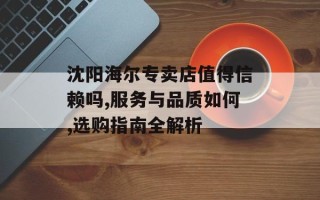 沈阳海尔专卖店值得信赖吗,服务与品质如何,选购指南全解析
