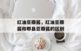 红油豆瓣酱，红油豆瓣酱和郫县豆瓣酱的区别