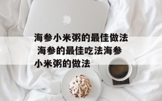 海参小米粥的最佳做法 海参的最佳吃法海参小米粥的做法