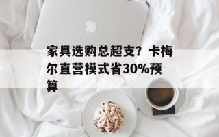 家具选购总超支？卡梅尔直营模式省30%预算