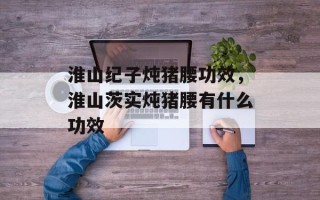 淮山纪子炖猪腰功效，淮山茨实炖猪腰有什么功效