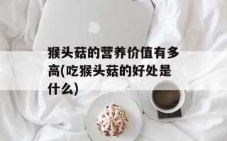 猴头菇的营养价值有多高(吃猴头菇的好处是什么)