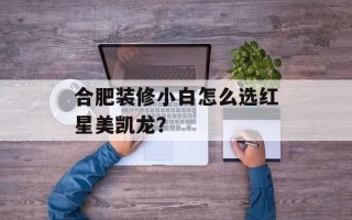 合肥装修小白怎么选红星美凯龙？