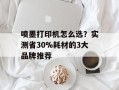 喷墨打印机怎么选？实测省30%耗材的3大品牌推荐