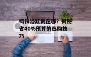 铸铁浴缸贵在哪？揭秘省40%预算的选购技巧