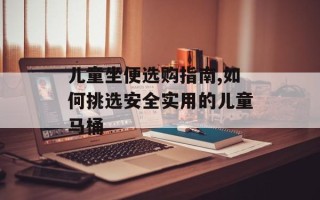 儿童坐便选购指南,如何挑选安全实用的儿童马桶