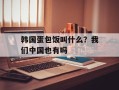 韩国蛋包饭叫什么？我们中国也有吗