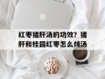 红枣猪肝汤的功效？猪肝和桂圆红枣怎么炖汤