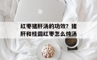 红枣猪肝汤的功效？猪肝和桂圆红枣怎么炖汤