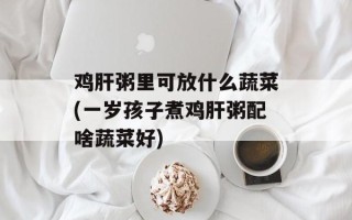 鸡肝粥里可放什么蔬菜(一岁孩子煮鸡肝粥配啥蔬菜好)