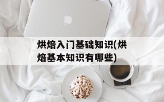 烘焙入门基础知识(烘焙基本知识有哪些)