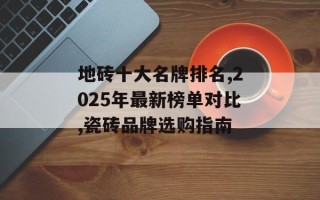 地砖十大名牌排名,2025年最新榜单对比,瓷砖品牌选购指南