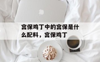 宫保鸡丁中的宫保是什么配料，宫保鸡丁