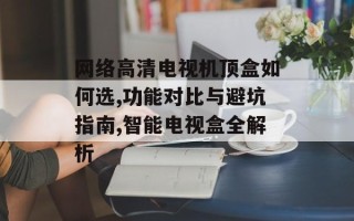 网络高清电视机顶盒如何选,功能对比与避坑指南,智能电视盒全解析