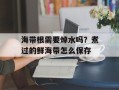 海带根需要焯水吗？煮过的鲜海带怎么保存
