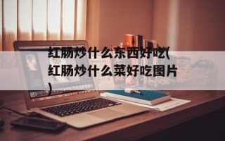 红肠炒什么东西好吃(红肠炒什么菜好吃图片)
