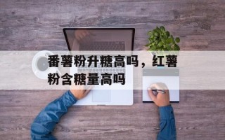 番薯粉升糖高吗，红薯粉含糖量高吗