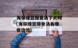 海带绿豆排骨汤下火吗(海带绿豆排骨汤有哪些功效)