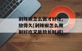 剁辣椒怎么做才好吃,放得久(剁辣椒怎么腌制好吃又能放长时间)