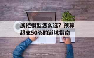 展柜模型怎么选？预算超支50%的避坑指南