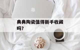 典典陶瓷值得新手收藏吗？