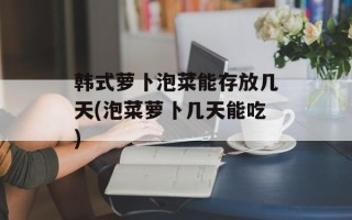 韩式萝卜泡菜能存放几天(泡菜萝卜几天能吃)