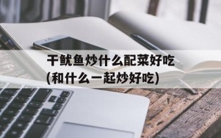 干鱿鱼炒什么配菜好吃(和什么一起炒好吃)