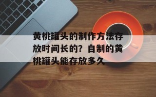 黄桃罐头的制作方法存放时间长的？自制的黄桃罐头能存放多久
