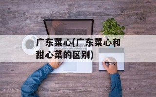 广东菜心(广东菜心和甜心菜的区别)