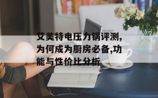 艾美特电压力锅评测,为何成为厨房必备,功能与性价比分析